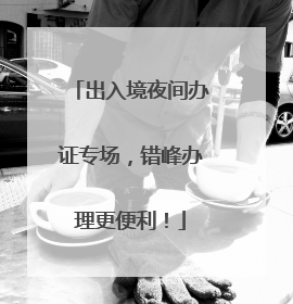 出入境夜间办证专场，错峰办理更便利！