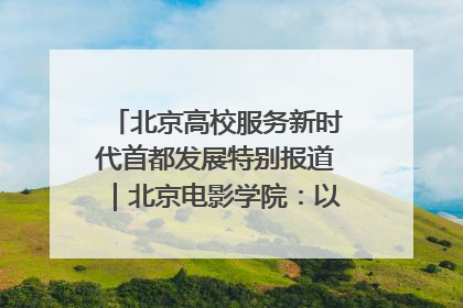 北京高校服务新时代首都发展特别报道｜北京电影学院：以光影为笔 绘就首都高质量发展新画卷