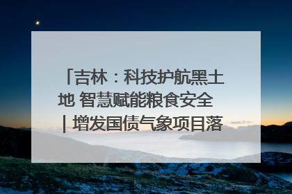 吉林：科技护航黑土地 智慧赋能粮食安全｜增发国债气象项目落地见效系列报道