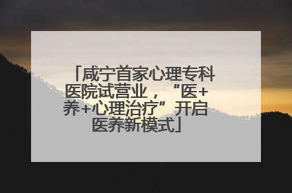咸宁首家心理专科医院试营业，“医+养+心理治疗”开启医养新模式