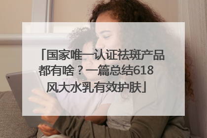 国家唯一认证祛斑产品都有啥？一篇总结618风大水乳有效护肤