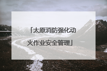 太原消防强化动火作业安全管理