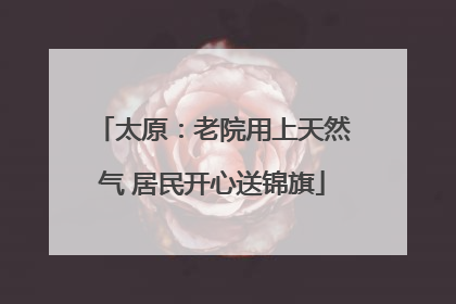 太原：老院用上天然气 居民开心送锦旗