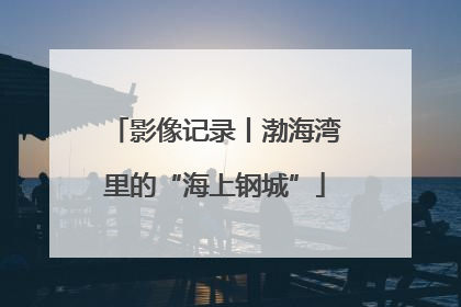 影像记录丨渤海湾里的“海上钢城”