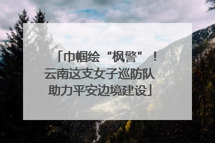 巾帼绘“枫警”！云南这支女子巡防队助力平安边境建设