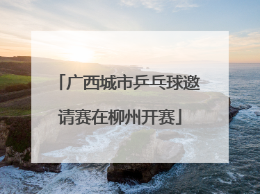 广西城市乒乓球邀请赛在柳州开赛