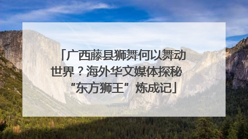 广西藤县狮舞何以舞动世界？海外华文媒体探秘“东方狮王”炼成记