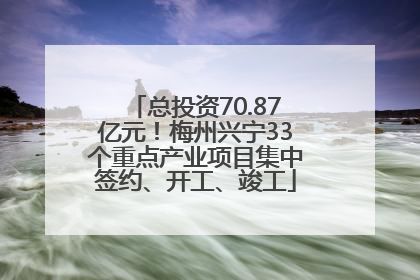 总投资70.87亿元！梅州兴宁33个重点产业项目集中签约、开工、竣工