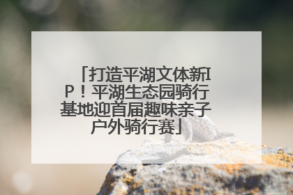 打造平湖文体新IP！平湖生态园骑行基地迎首届趣味亲子户外骑行赛