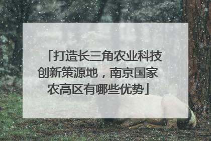 打造长三角农业科技创新策源地，南京国家农高区有哪些优势