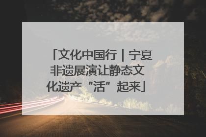 文化中国行｜宁夏 非遗展演让静态文化遗产“活”起来