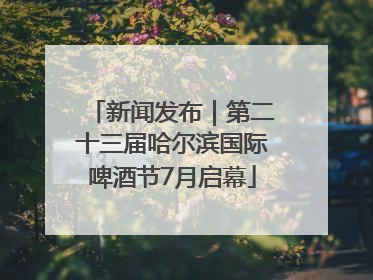 新闻发布｜第二十三届哈尔滨国际啤酒节7月启幕