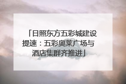 日照东方五彩城建设提速：五彩奥莱广场与酒店集群齐推进
