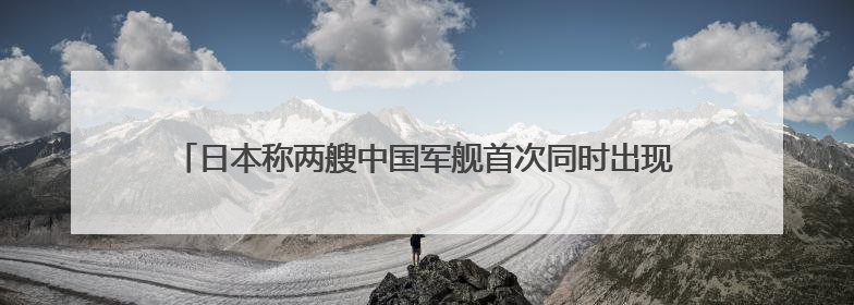 日本称两艘中国军舰首次同时出现在太平洋海域活动，外交部回应
