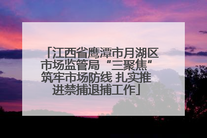 江西省鹰潭市月湖区市场监管局“三聚焦”筑牢市场防线 扎实推进禁捕退捕工作