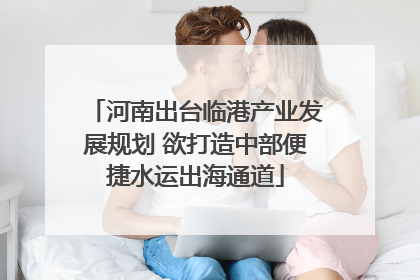 河南出台临港产业发展规划 欲打造中部便捷水运出海通道