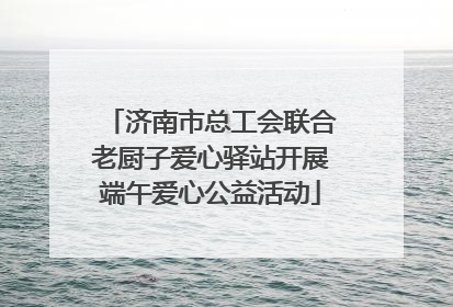 济南市总工会联合老厨子爱心驿站开展端午爱心公益活动