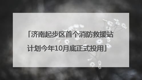 济南起步区首个消防救援站计划今年10月底正式投用