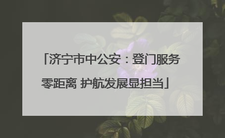 济宁市中公安：登门服务零距离 护航发展显担当