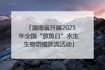 湖南省开展2025年全国“放鱼日”水生生物增殖放流活动