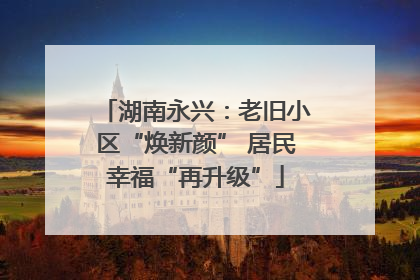 湖南永兴：老旧小区“焕新颜” 居民幸福“再升级”