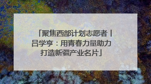 聚焦西部计划志愿者丨吕学亨：用青春力量助力打造新疆产业名片