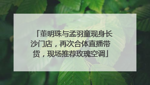 董明珠与孟羽童现身长沙门店，再次合体直播带货，现场推荐玫瑰空调