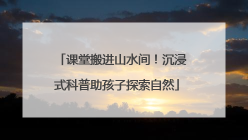 课堂搬进山水间！沉浸式科普助孩子探索自然