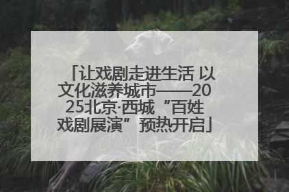 让戏剧走进生活 以文化滋养城市——2025北京·西城“百姓戏剧展演”预热开启