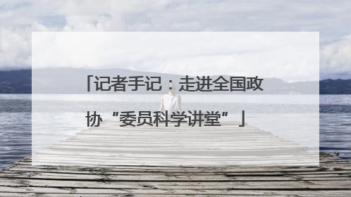 记者手记：走进全国政协“委员科学讲堂”