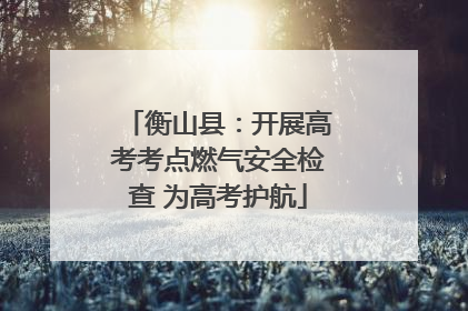 衡山县：开展高考考点燃气安全检查 为高考护航