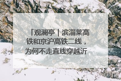 观澜亭｜滨淄莱高铁和京沪高铁二线，为何不走直线穿越沂蒙山腹地？
