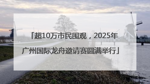 超10万市民围观，2025年广州国际龙舟邀请赛圆满举行