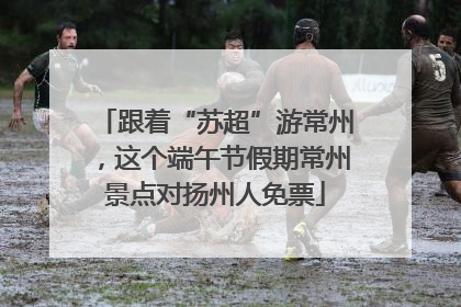 跟着“苏超”游常州，这个端午节假期常州景点对扬州人免票