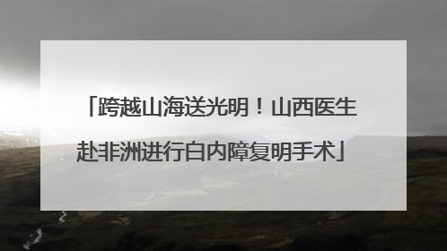 跨越山海送光明！山西医生赴非洲进行白内障复明手术