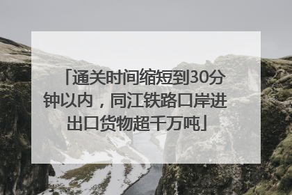 通关时间缩短到30分钟以内，同江铁路口岸进出口货物超千万吨