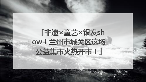 非遗×童艺×银发show！兰州市城关区这场公益集市火热开市！