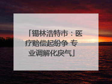 锡林浩特市：医疗赔偿起纷争 专业调解化戾气