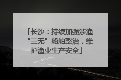 长沙：持续加强涉渔“三无”船舶整治，维护渔业生产安全