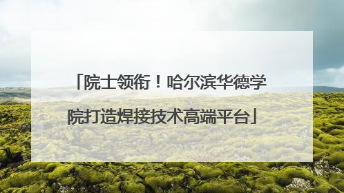院士领衔！哈尔滨华德学院打造焊接技术高端平台