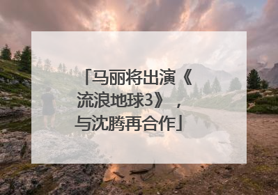 马丽将出演《流浪地球3》，与沈腾再合作