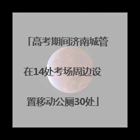 高考期间济南城管在14处考场周边设置移动公厕30处