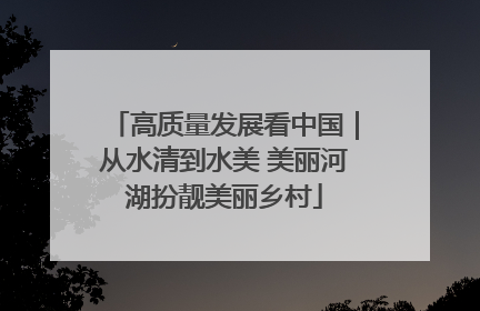 高质量发展看中国｜从水清到水美 美丽河湖扮靓美丽乡村
