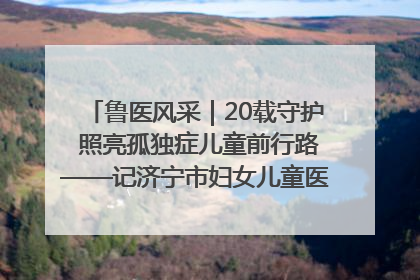 鲁医风采｜20载守护 照亮孤独症儿童前行路——记济宁市妇女儿童医院儿童康复中心主任、副主任技师赵淑珍