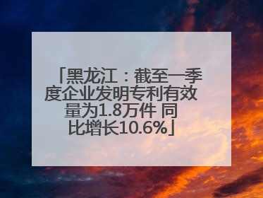 黑龙江：截至一季度企业发明专利有效量为1.8万件 同比增长10.6%