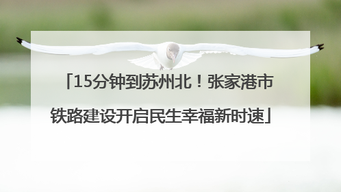15分钟到苏州北！张家港市铁路建设开启民生幸福新时速