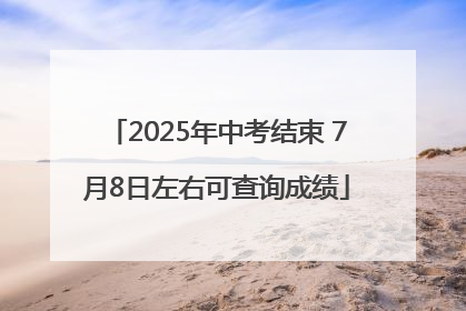 2025年中考结束 7月8日左右可查询成绩