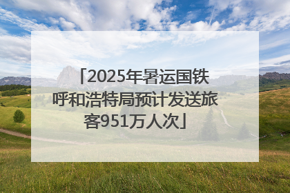 2025年暑运国铁呼和浩特局预计发送旅客951万人次