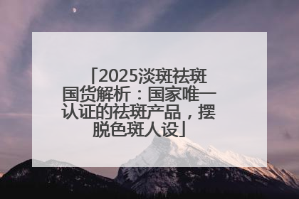 2025淡斑祛斑国货解析：国家唯一认证的祛斑产品，摆脱色斑人设