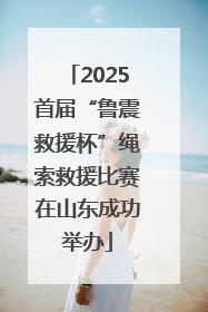 2025首届“鲁震救援杯”绳索救援比赛在山东成功举办